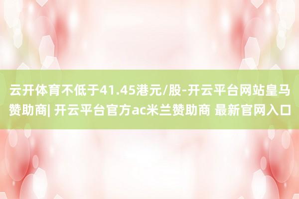 云开体育不低于41.45港元/股-开云平台网站皇马赞助商| 开云平台官方ac米兰赞助商 最新官网入口