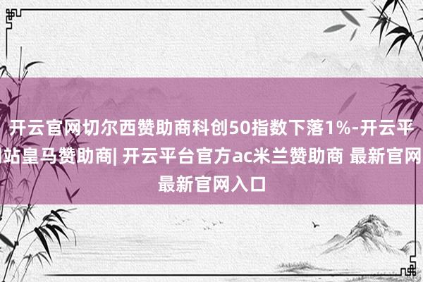 开云官网切尔西赞助商科创50指数下落1%-开云平台网站皇马赞助商| 开云平台官方ac米兰赞助商 最新官网入口