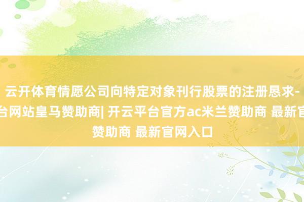云开体育情愿公司向特定对象刊行股票的注册恳求-开云平台网站皇马赞助商| 开云平台官方ac米兰赞助商 最新官网入口