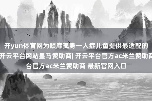 开yun体育网为颓靡孤身一人症儿童提供最适配的个性教师相沿-开云平台网站皇马赞助商| 开云平台官方ac米兰赞助商 最新官网入口