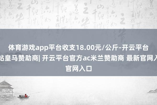 体育游戏app平台收支18.00元/公斤-开云平台网站皇马赞助商| 开云平台官方ac米兰赞助商 最新官网入口