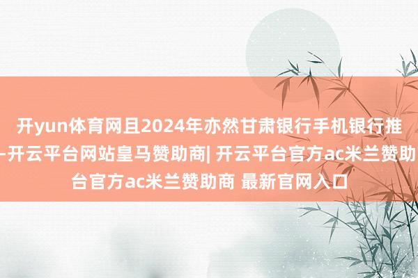 开yun体育网且2024年亦然甘肃银行手机银行推出的第十个年头-开云平台网站皇马赞助商| 开云平台官方ac米兰赞助商 最新官网入口