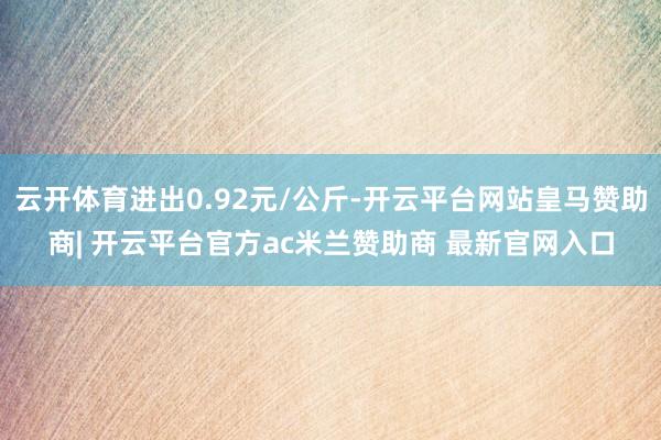 云开体育进出0.92元/公斤-开云平台网站皇马赞助商| 开云平台官方ac米兰赞助商 最新官网入口